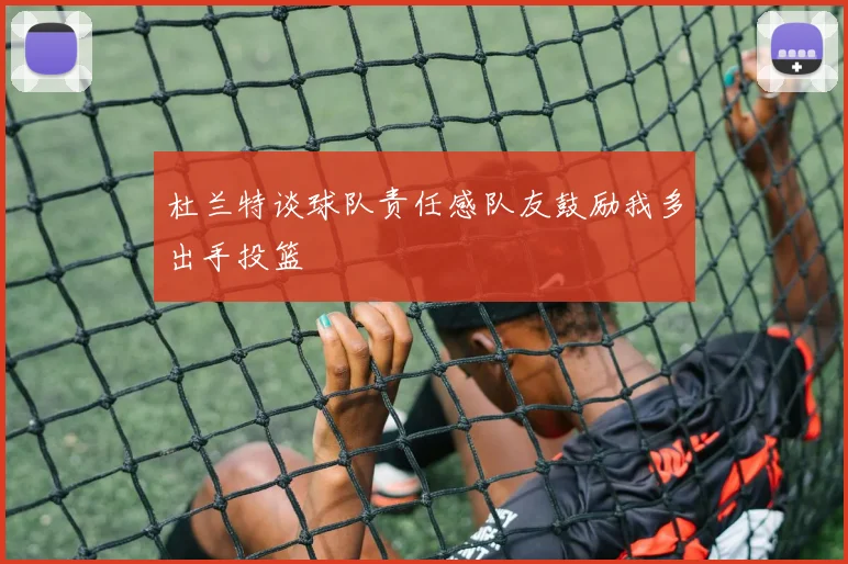 杜兰特谈球队责任感队友鼓励我多出手投篮