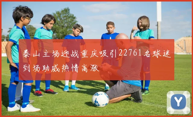 泰山主场迎战重庆吸引22761名球迷到场助威热情高涨