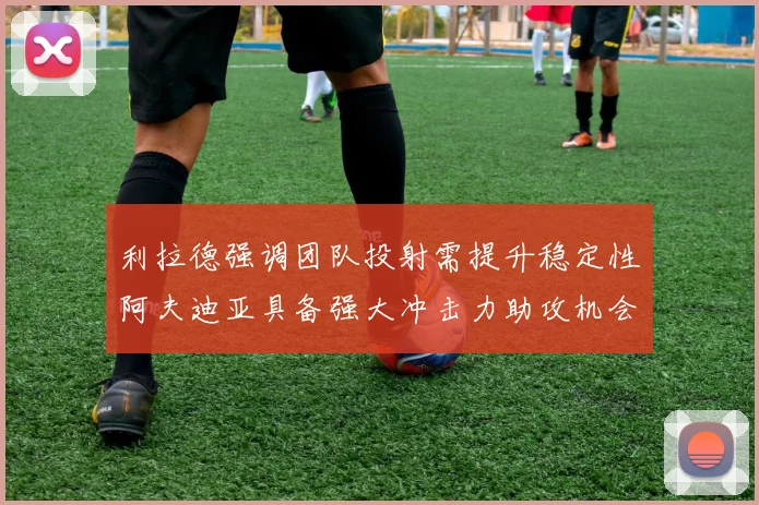 利拉德强调团队投射需提升稳定性阿夫迪亚具备强大冲击力助攻机会