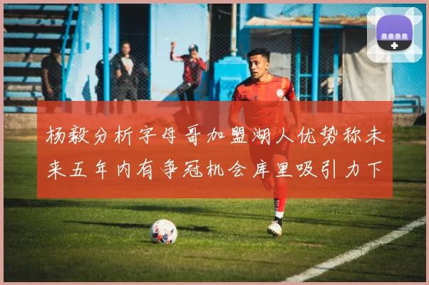 杨毅分析字母哥加盟湖人优势称未来五年内有争冠机会库里吸引力下降