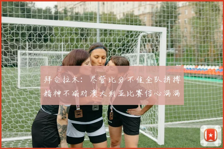 拜合拉木：尽管比分不佳全队拼搏精神不减对澳大利亚比赛信心满满期待进球