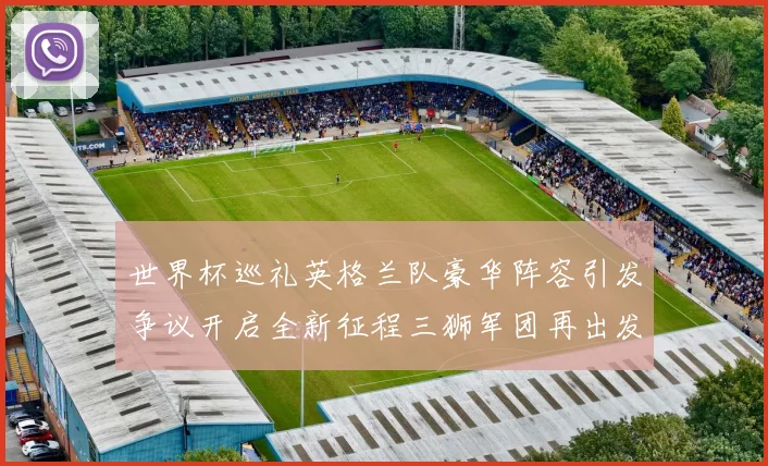 世界杯巡礼英格兰队豪华阵容引发争议开启全新征程三狮军团再出发