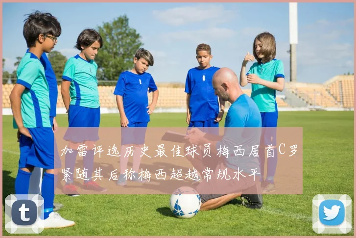 加雷评选历史最佳球员梅西居首C罗紧随其后称梅西超越常规水平