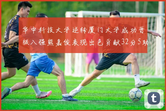华中科技大学逆转厦门大学成功晋级八强熊嘉俊表现出色贡献32分5助攻5抢断