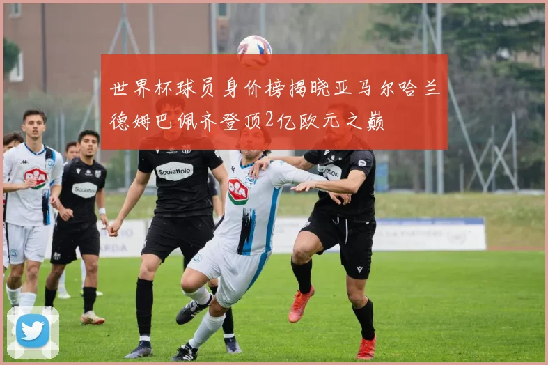 世界杯球员身价榜揭晓亚马尔哈兰德姆巴佩齐登顶2亿欧元之巅