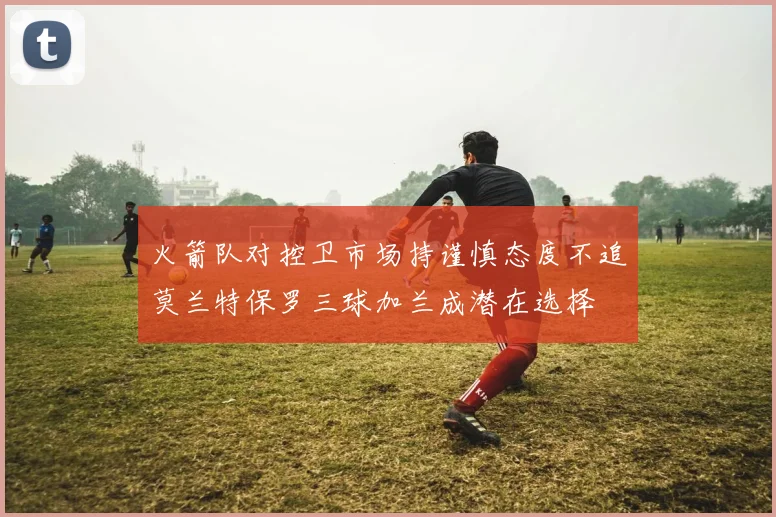 火箭队对控卫市场持谨慎态度不追莫兰特保罗三球加兰成潜在选择