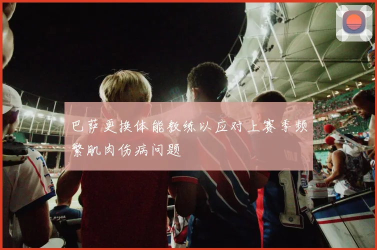 巴萨更换体能教练以应对上赛季频繁肌肉伤病问题