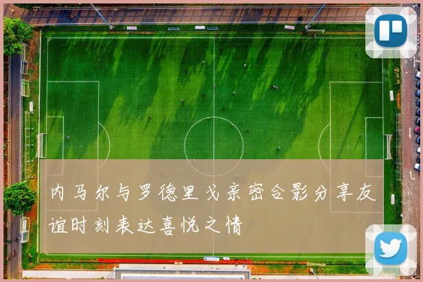 内马尔与罗德里戈亲密合影分享友谊时刻表达喜悦之情