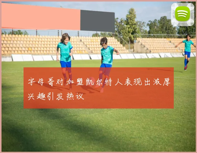 字母哥对加盟凯尔特人表现出浓厚兴趣引发热议