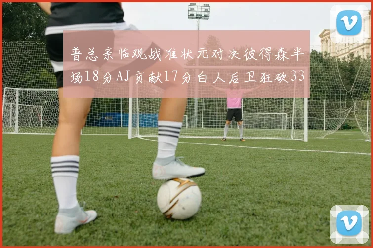 普总亲临观战准状元对决彼得森半场18分AJ贡献17分白人后卫狂砍33分10助攻
