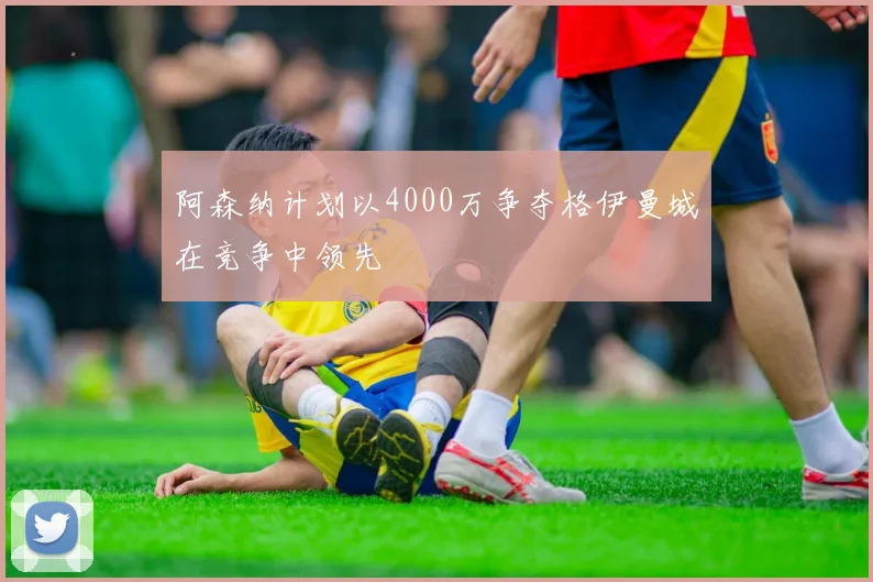 阿森纳计划以4000万争夺格伊曼城在竞争中领先