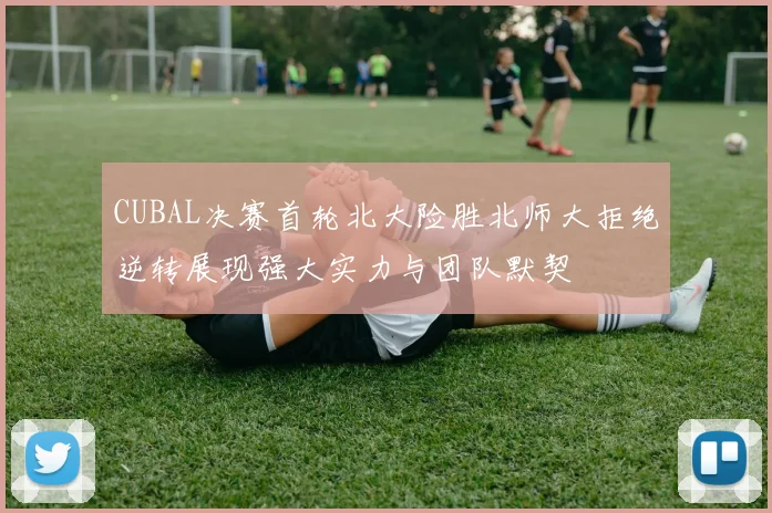 CUBAL决赛首轮北大险胜北师大拒绝逆转展现强大实力与团队默契