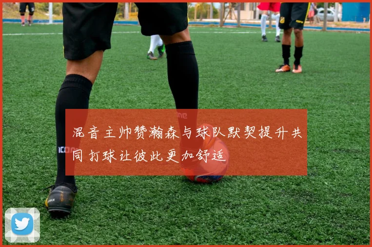 混音主帅赞瀚森与球队默契提升共同打球让彼此更加舒适