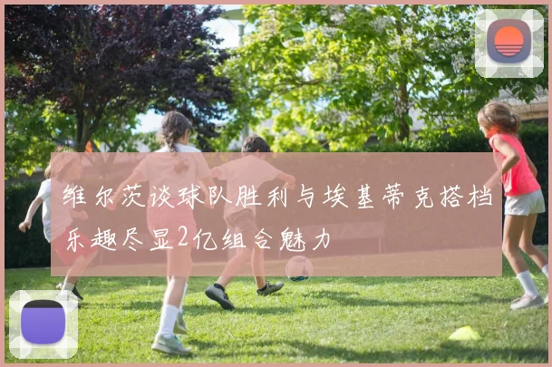 维尔茨谈球队胜利与埃基蒂克搭档乐趣尽显2亿组合魅力