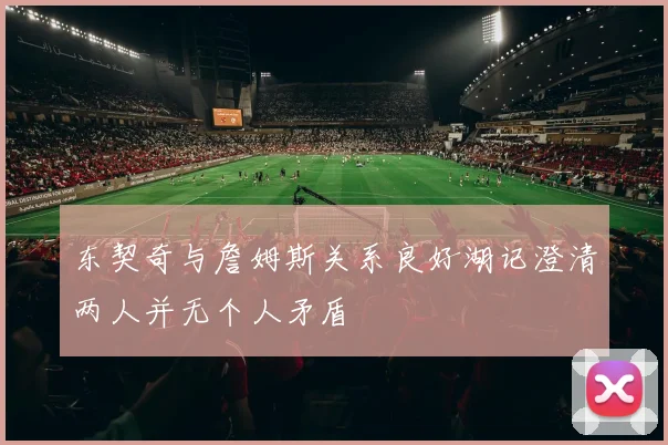 东契奇与詹姆斯关系良好湖记澄清两人并无个人矛盾