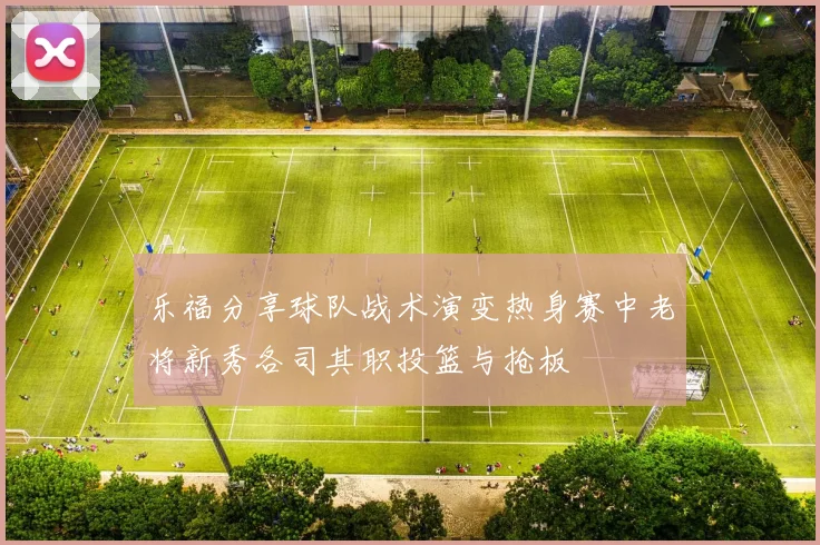 乐福分享球队战术演变热身赛中老将新秀各司其职投篮与抢板