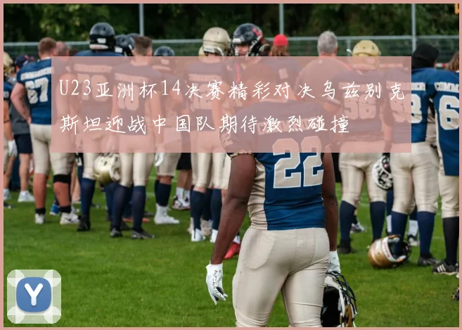 U23亚洲杯14决赛精彩对决乌兹别克斯坦迎战中国队期待激烈碰撞